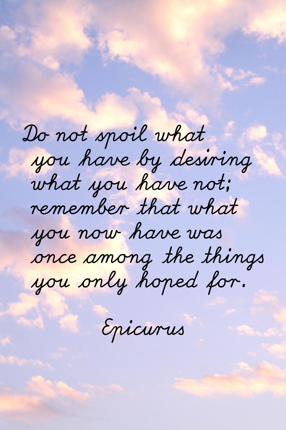 Do not spoil what you have by desiring what you have not; remember that what you now have was once 