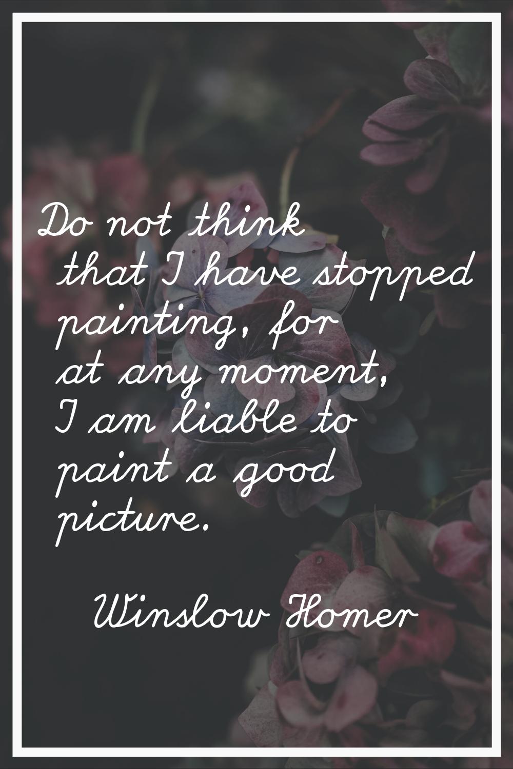 Do not think that I have stopped painting, for at any moment, I am liable to paint a good picture.
