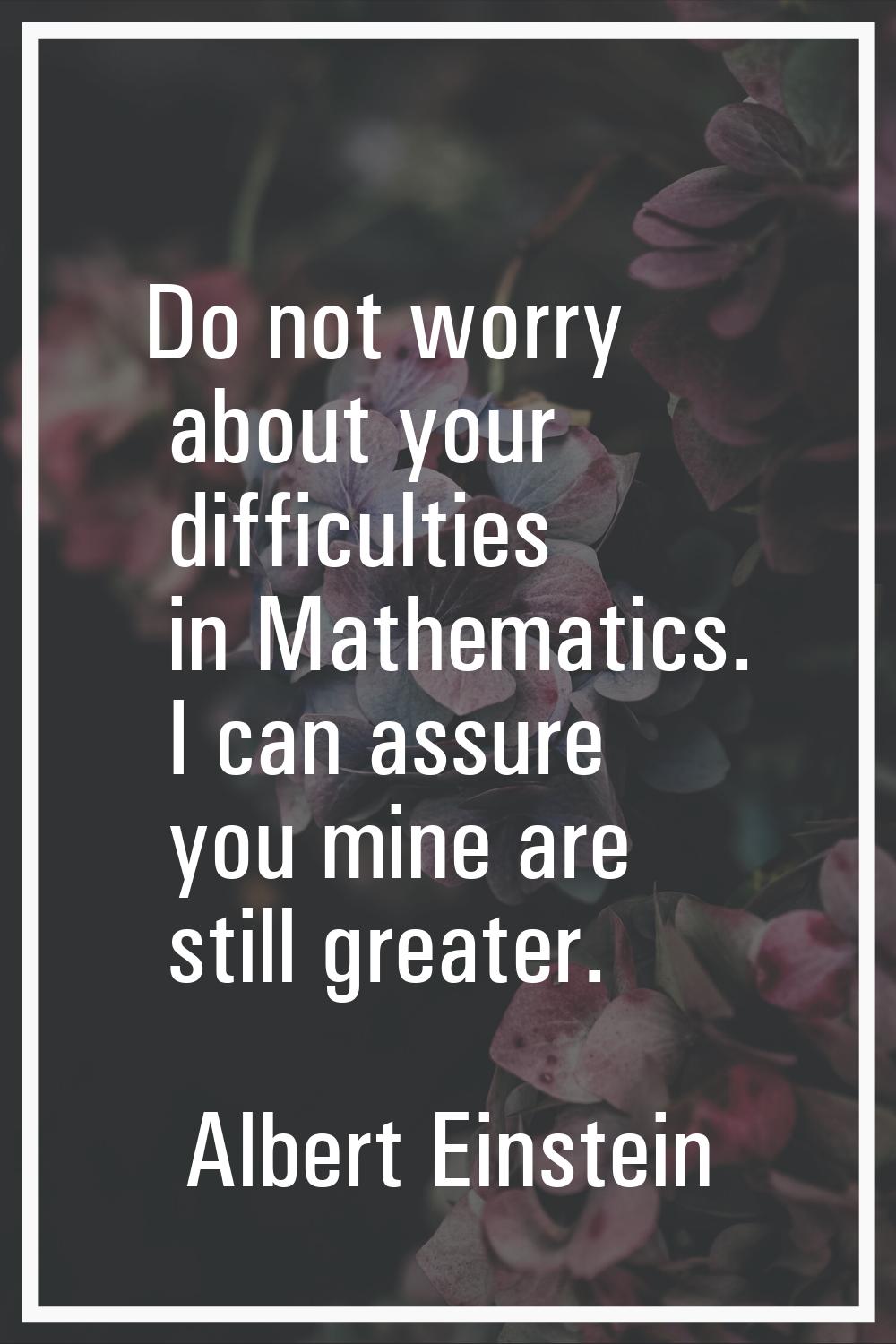 Do not worry about your difficulties in Mathematics. I can assure you mine are still greater.