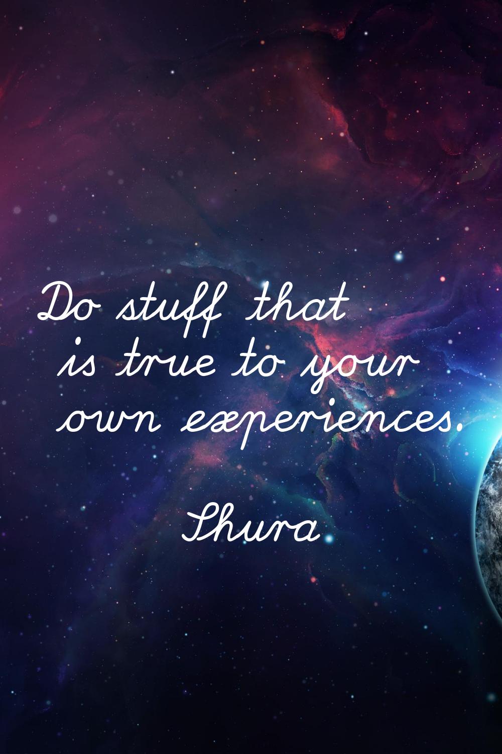 Do stuff that is true to your own experiences.