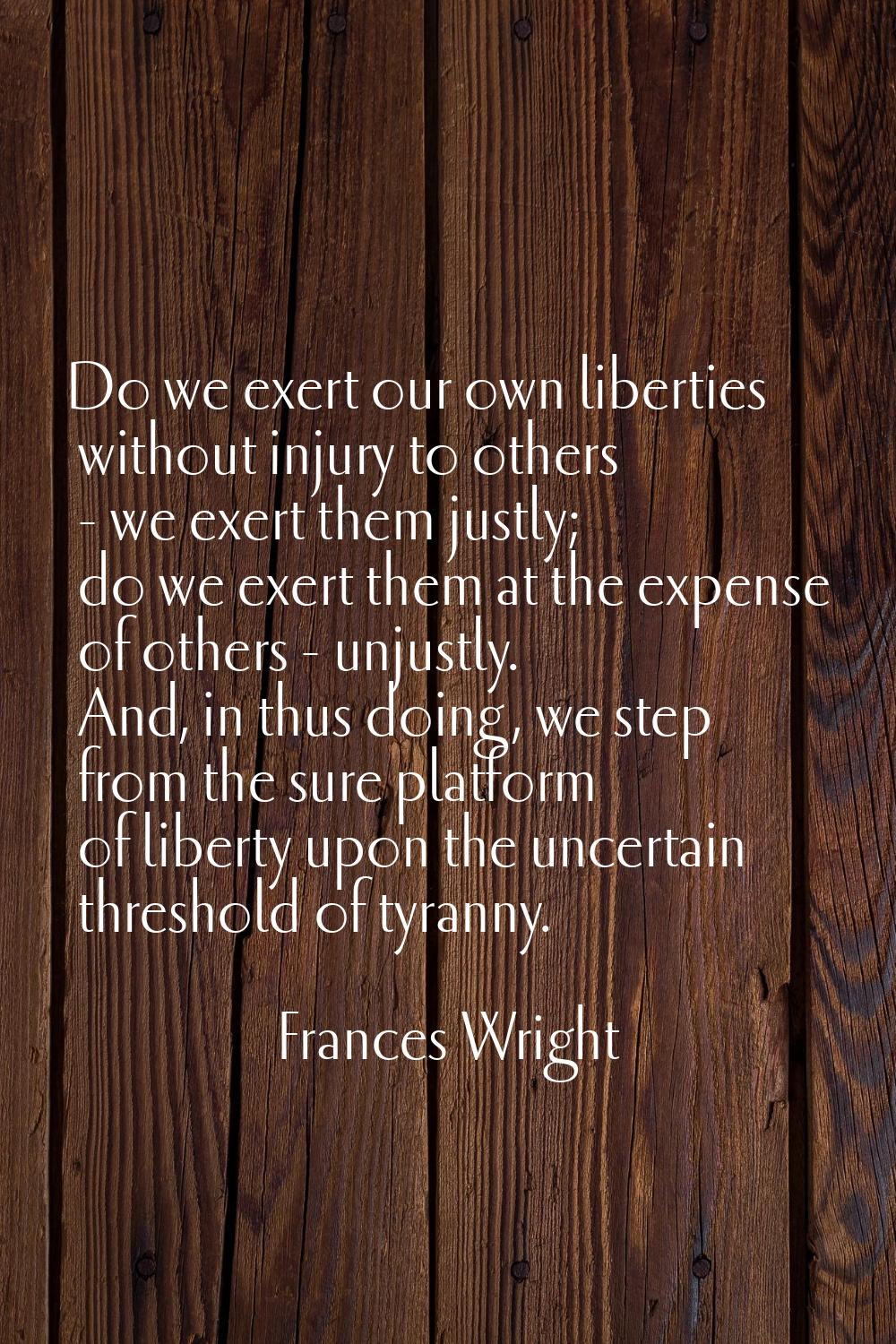 Do we exert our own liberties without injury to others - we exert them justly; do we exert them at 