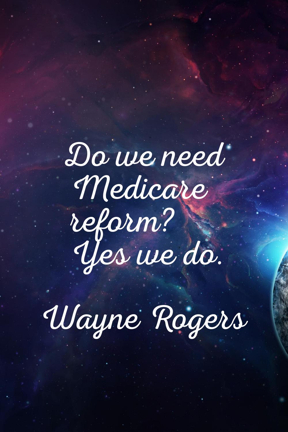 Do we need Medicare reform? Yes we do.