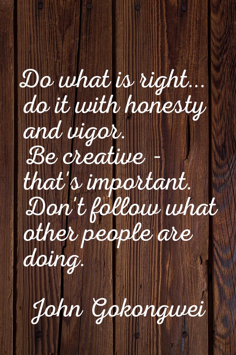 Do what is right... do it with honesty and vigor. Be creative - that's important. Don't follow what