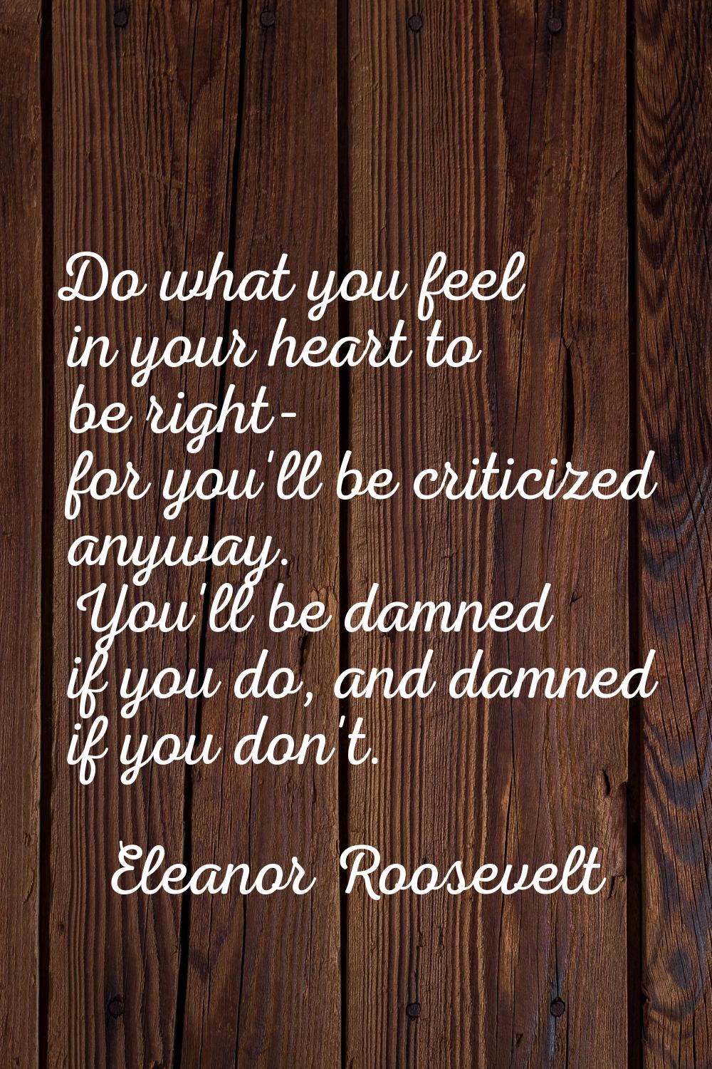 Do what you feel in your heart to be right- for you'll be criticized anyway. You'll be damned if yo