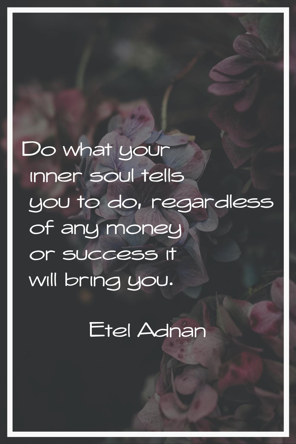 Do what your inner soul tells you to do, regardless of any money or success it will bring you.