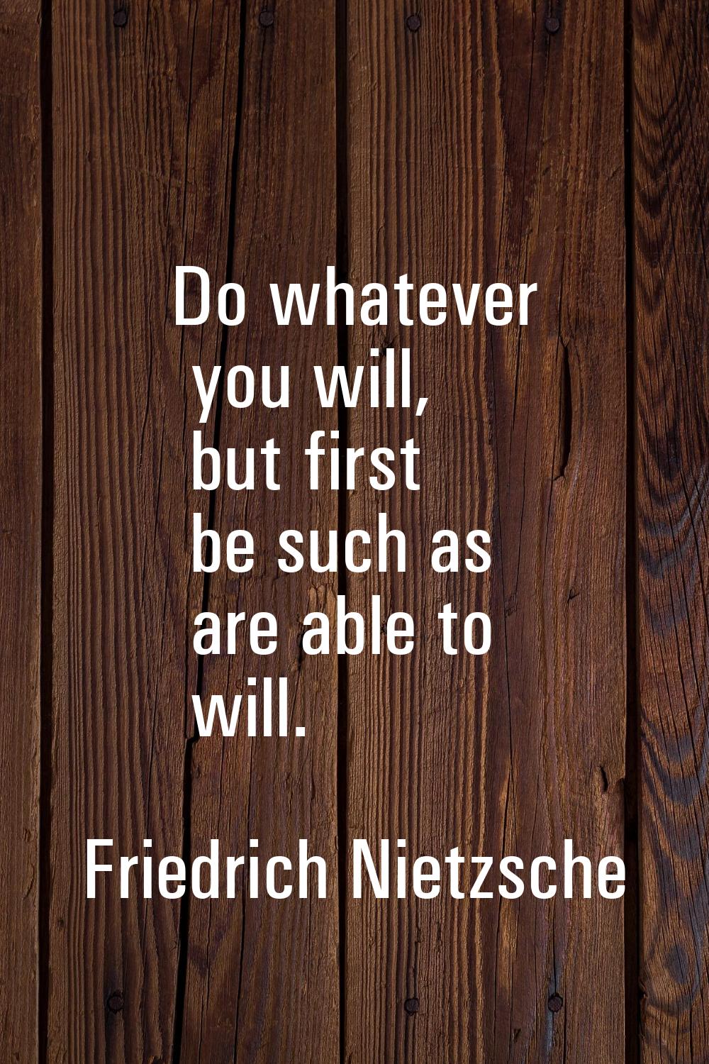 Do whatever you will, but first be such as are able to will.