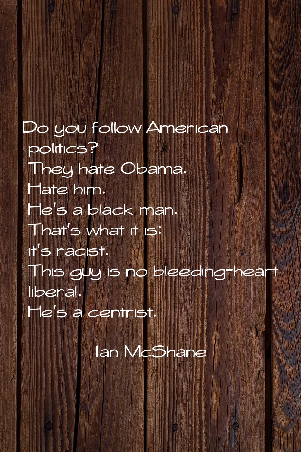 Do you follow American politics? They hate Obama. Hate him. He's a black man. That's what it is: it