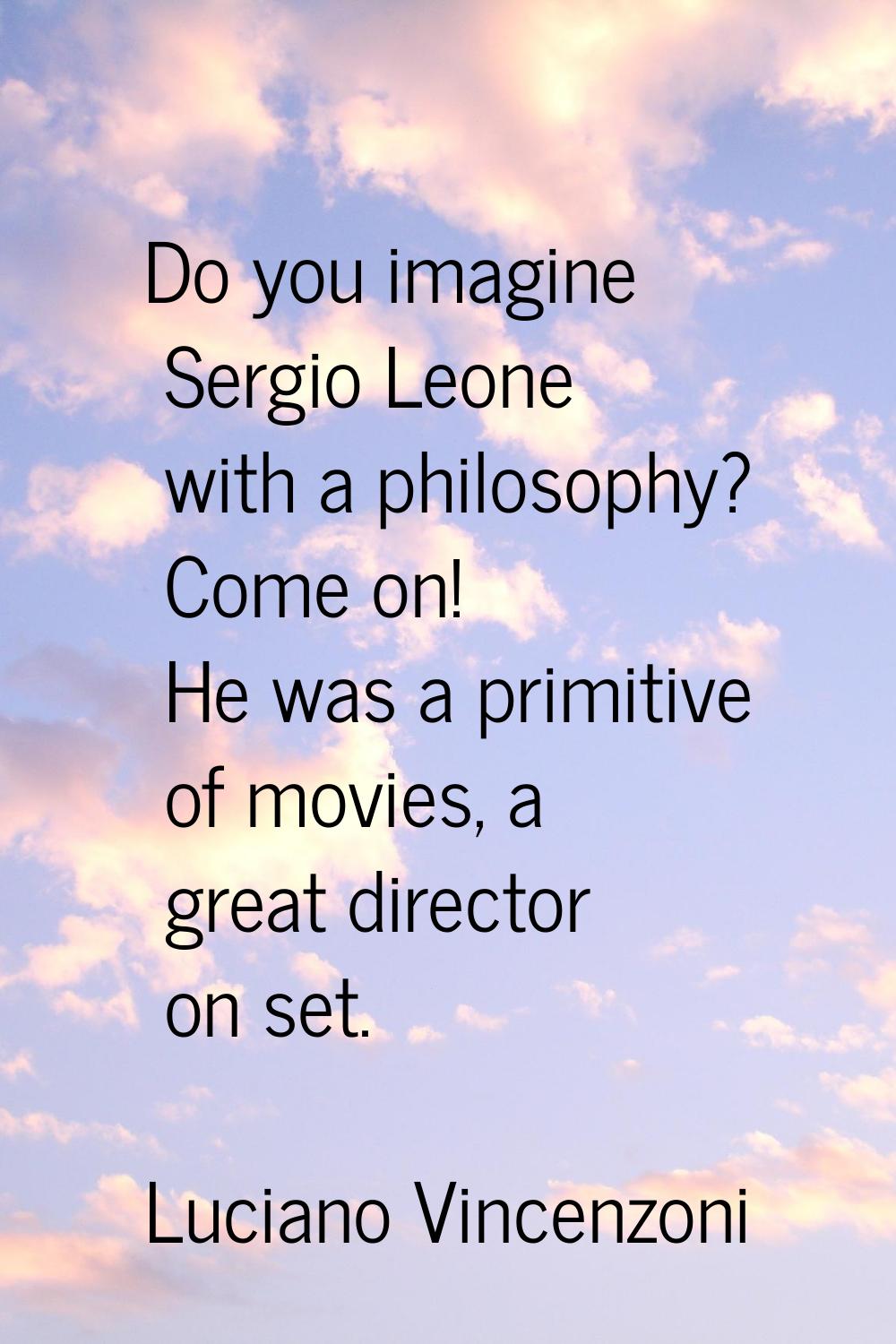 Do you imagine Sergio Leone with a philosophy? Come on! He was a primitive of movies, a great direc