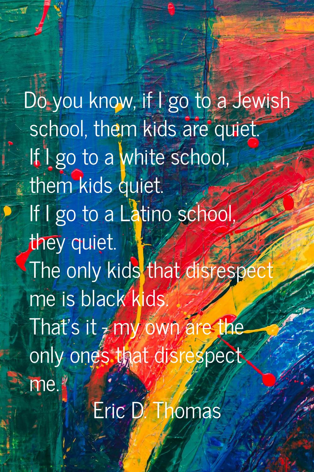 Do you know, if I go to a Jewish school, them kids are quiet. If I go to a white school, them kids 
