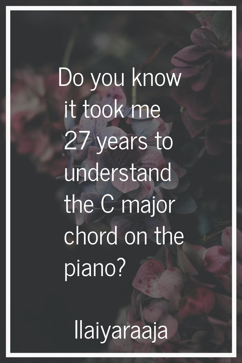 Do you know it took me 27 years to understand the C major chord on the piano?