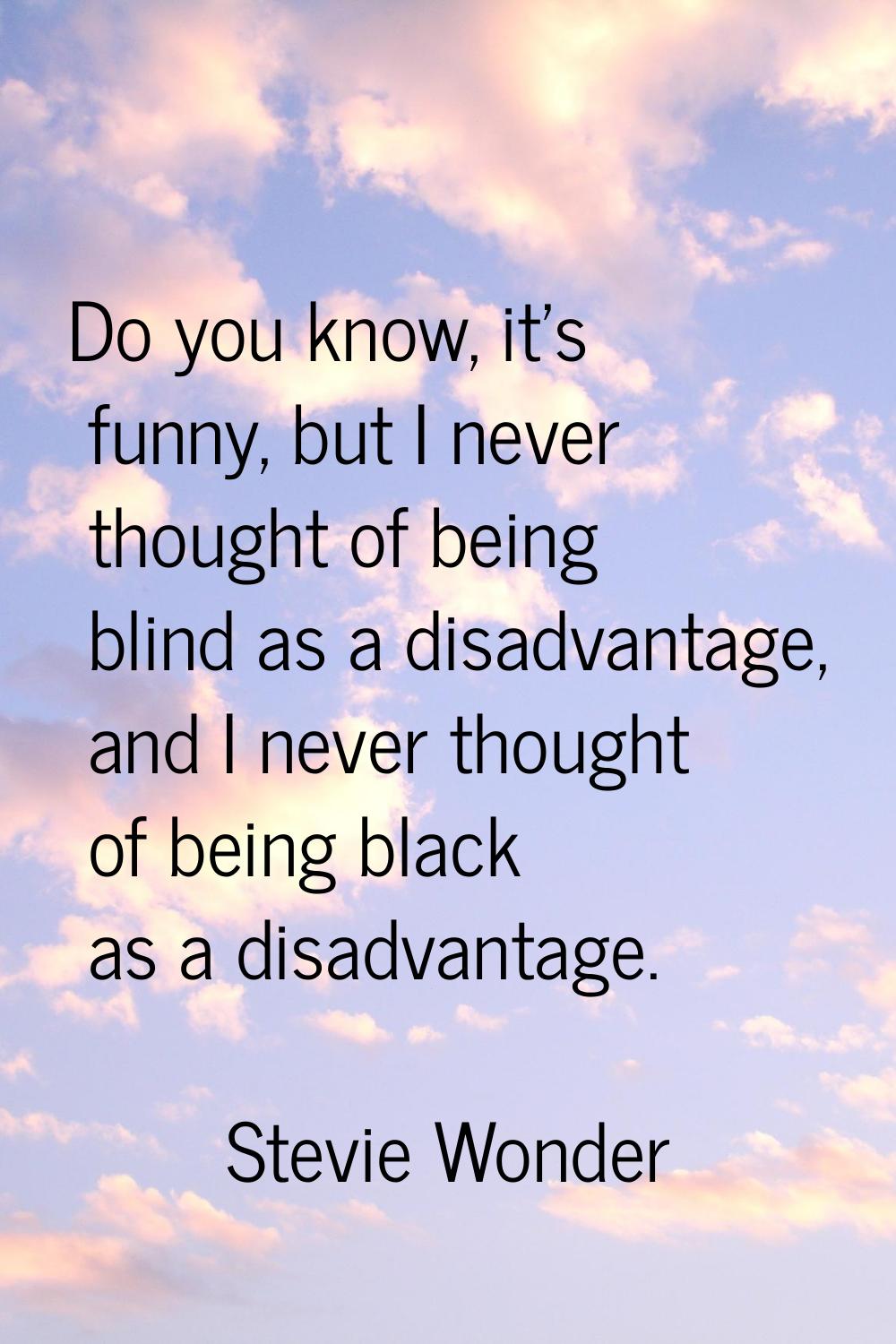Do you know, it's funny, but I never thought of being blind as a disadvantage, and I never thought 