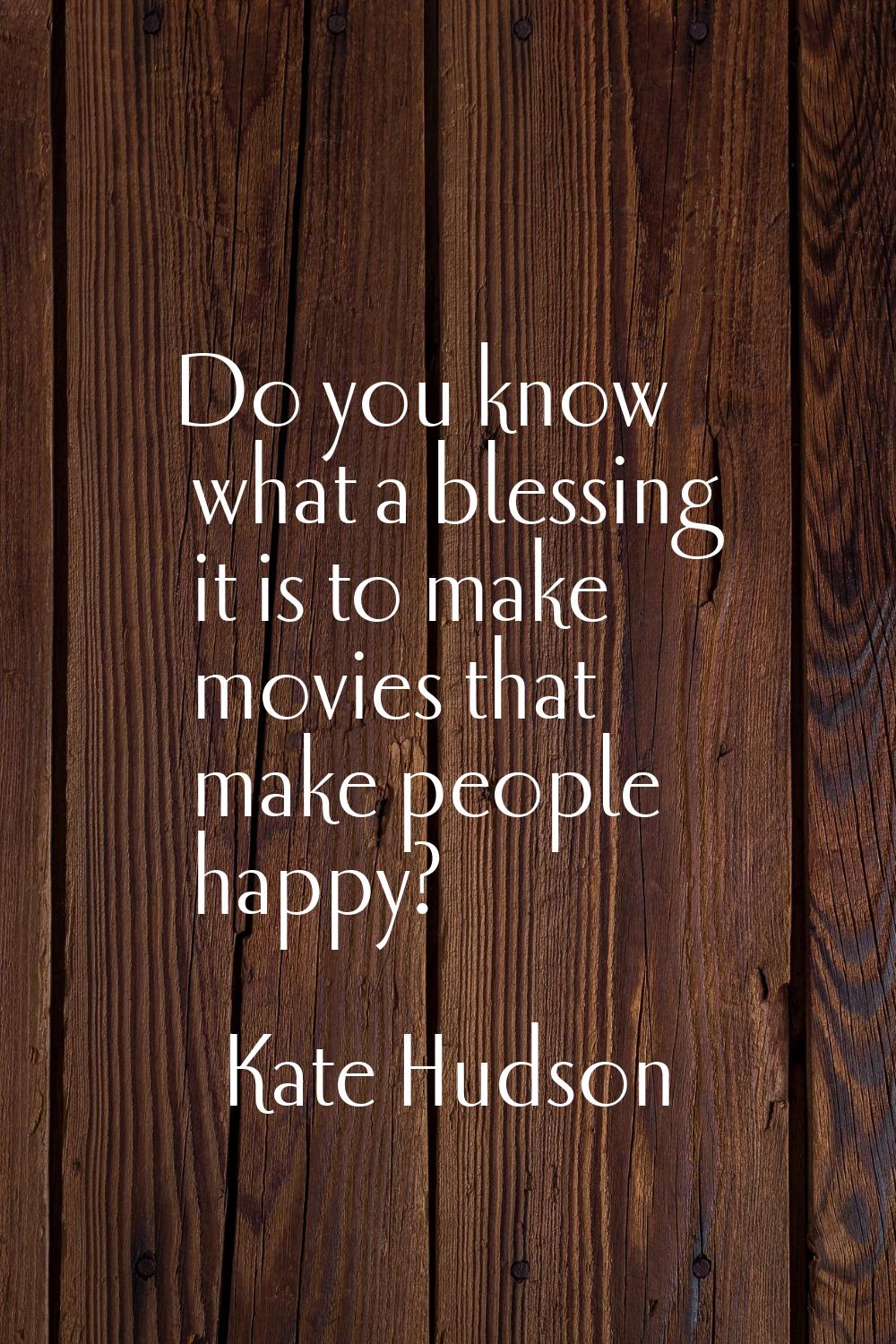 Do you know what a blessing it is to make movies that make people happy?