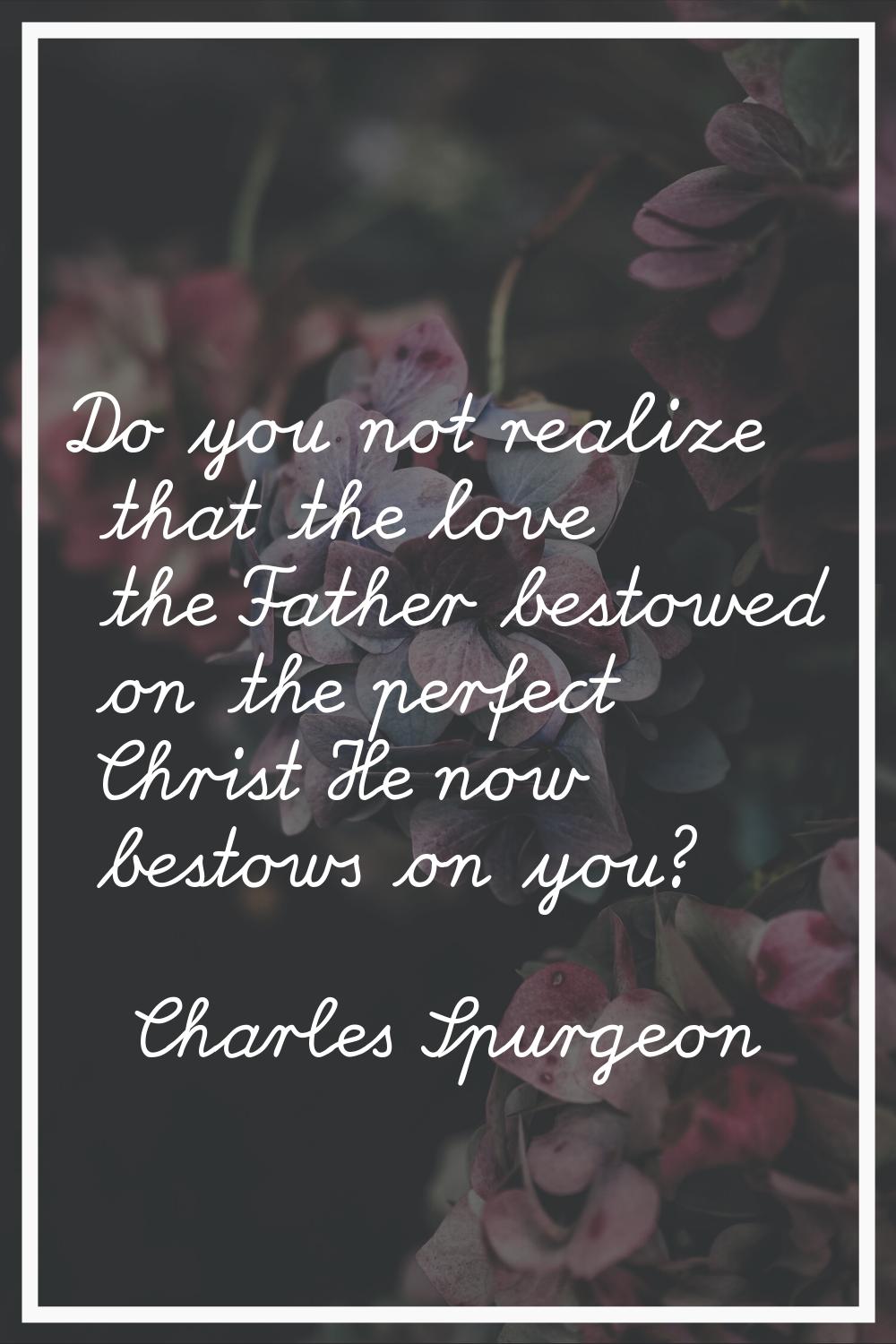 Do you not realize that the love the Father bestowed on the perfect Christ He now bestows on you?