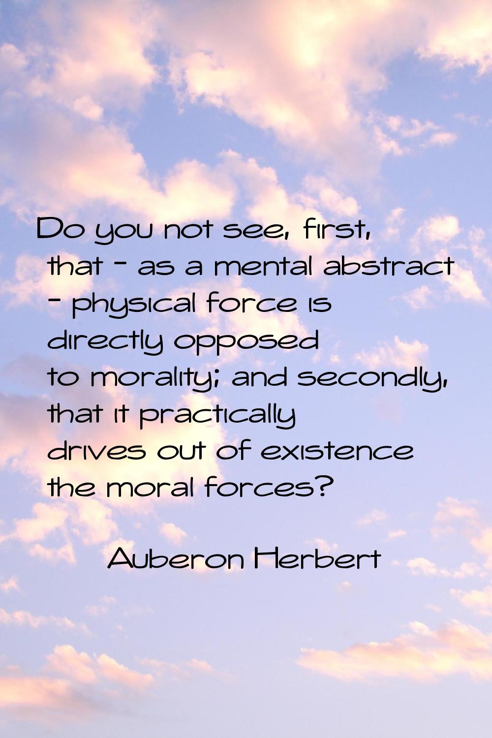 Do you not see, first, that - as a mental abstract - physical force is directly opposed to morality