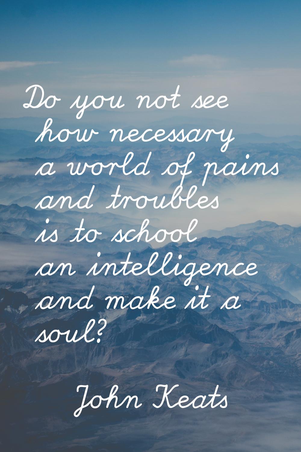 Do you not see how necessary a world of pains and troubles is to school an intelligence and make it