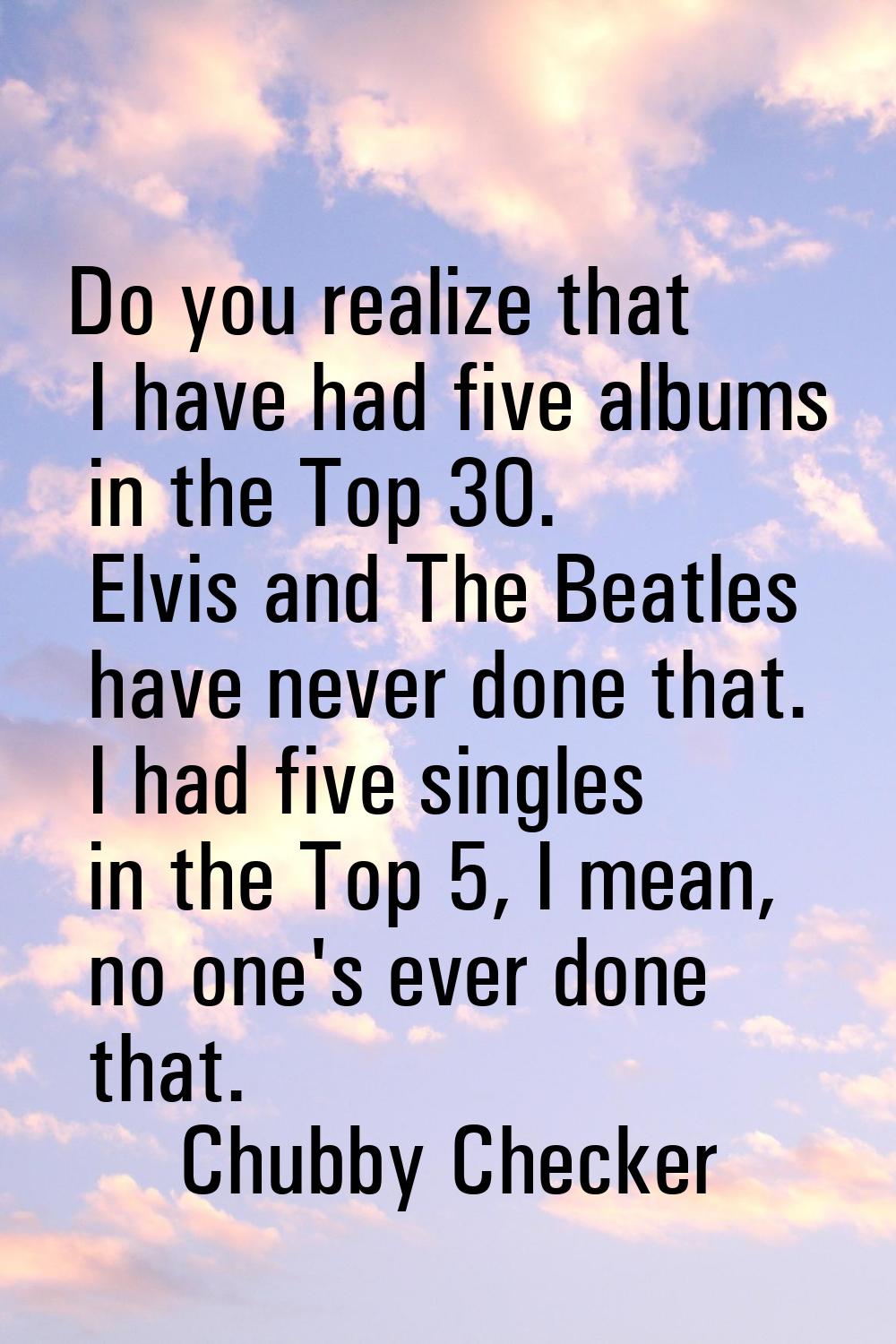 Do you realize that I have had five albums in the Top 30. Elvis and The Beatles have never done tha