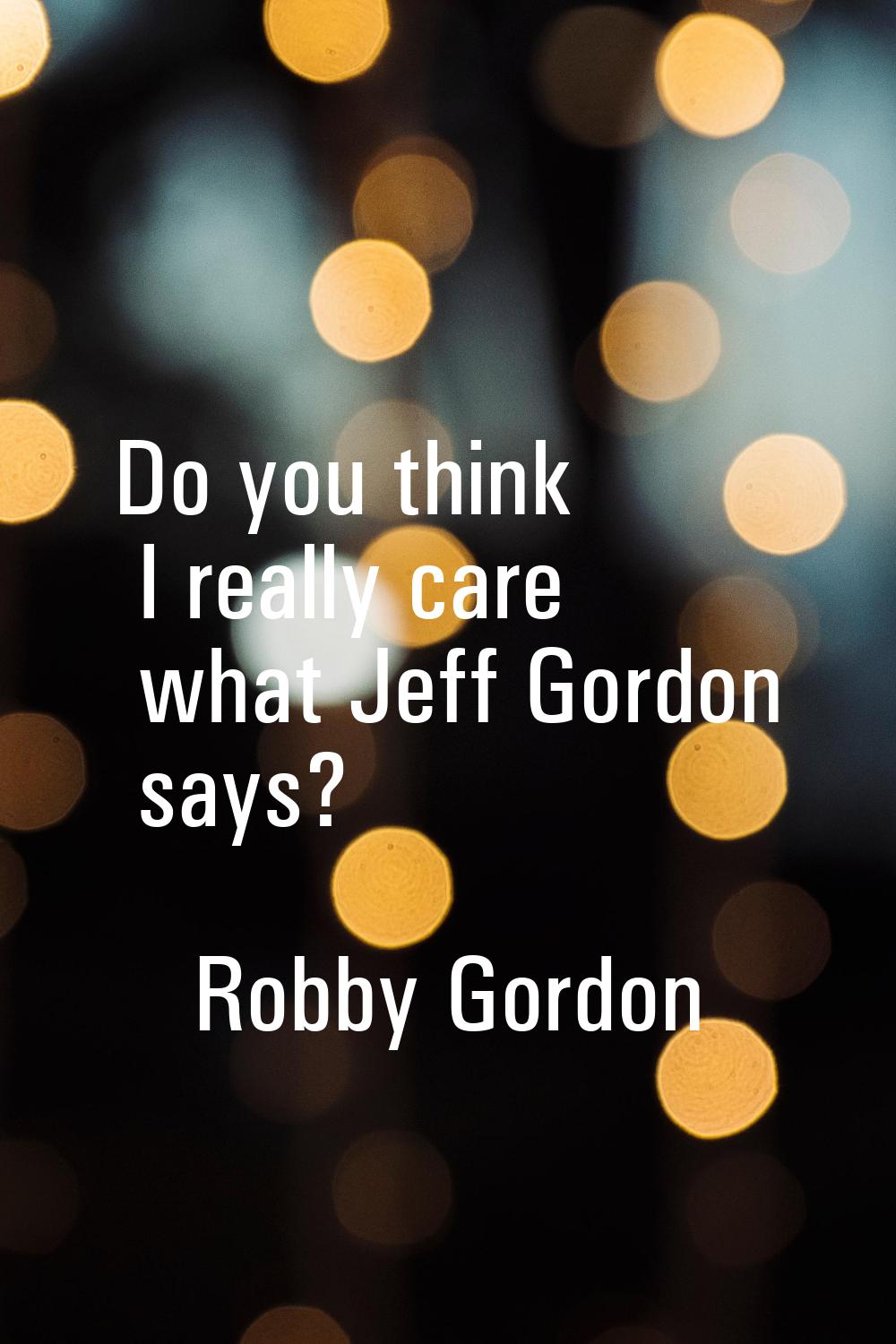 Do you think I really care what Jeff Gordon says?