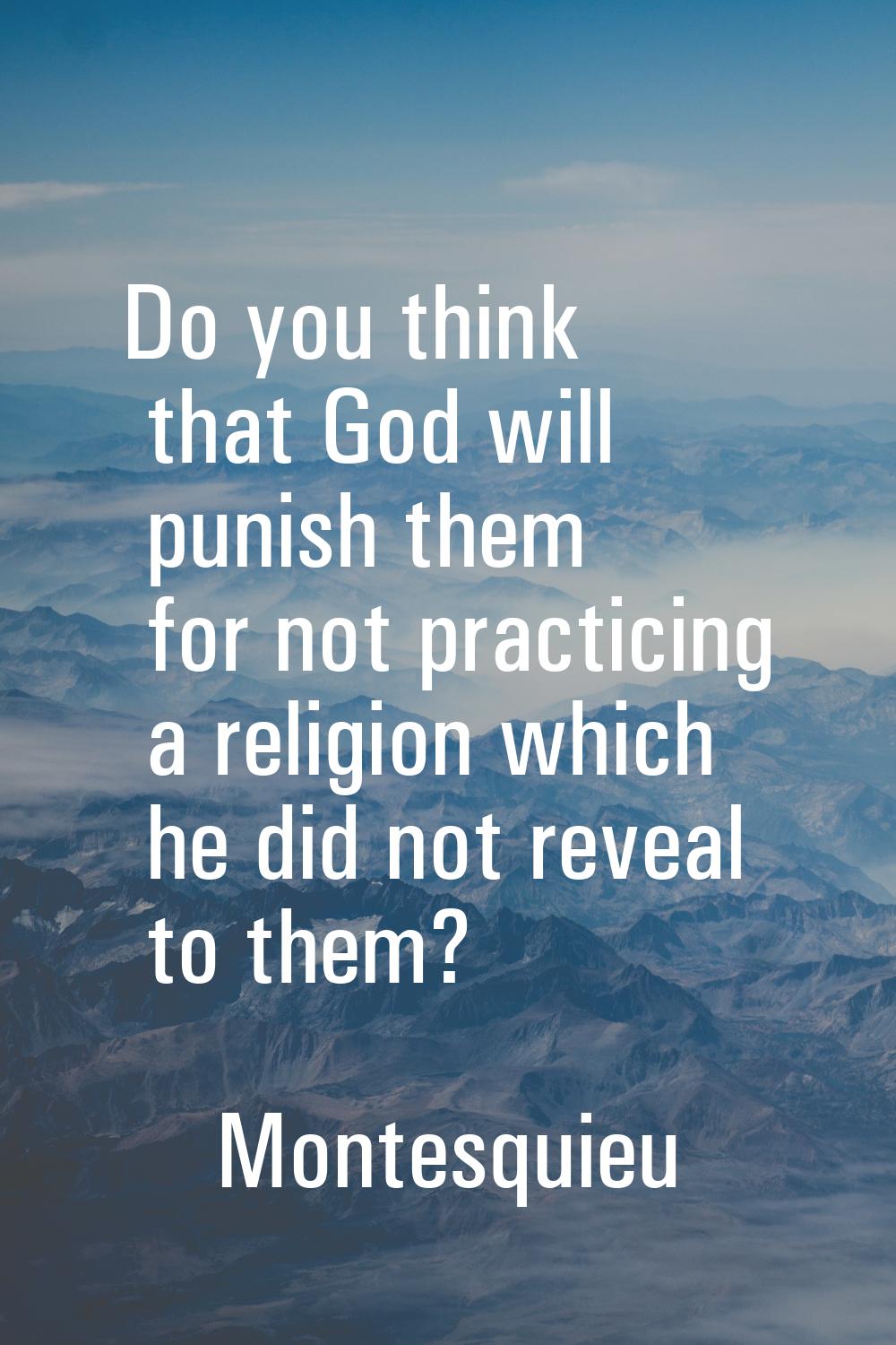 Do you think that God will punish them for not practicing a religion which he did not reveal to the