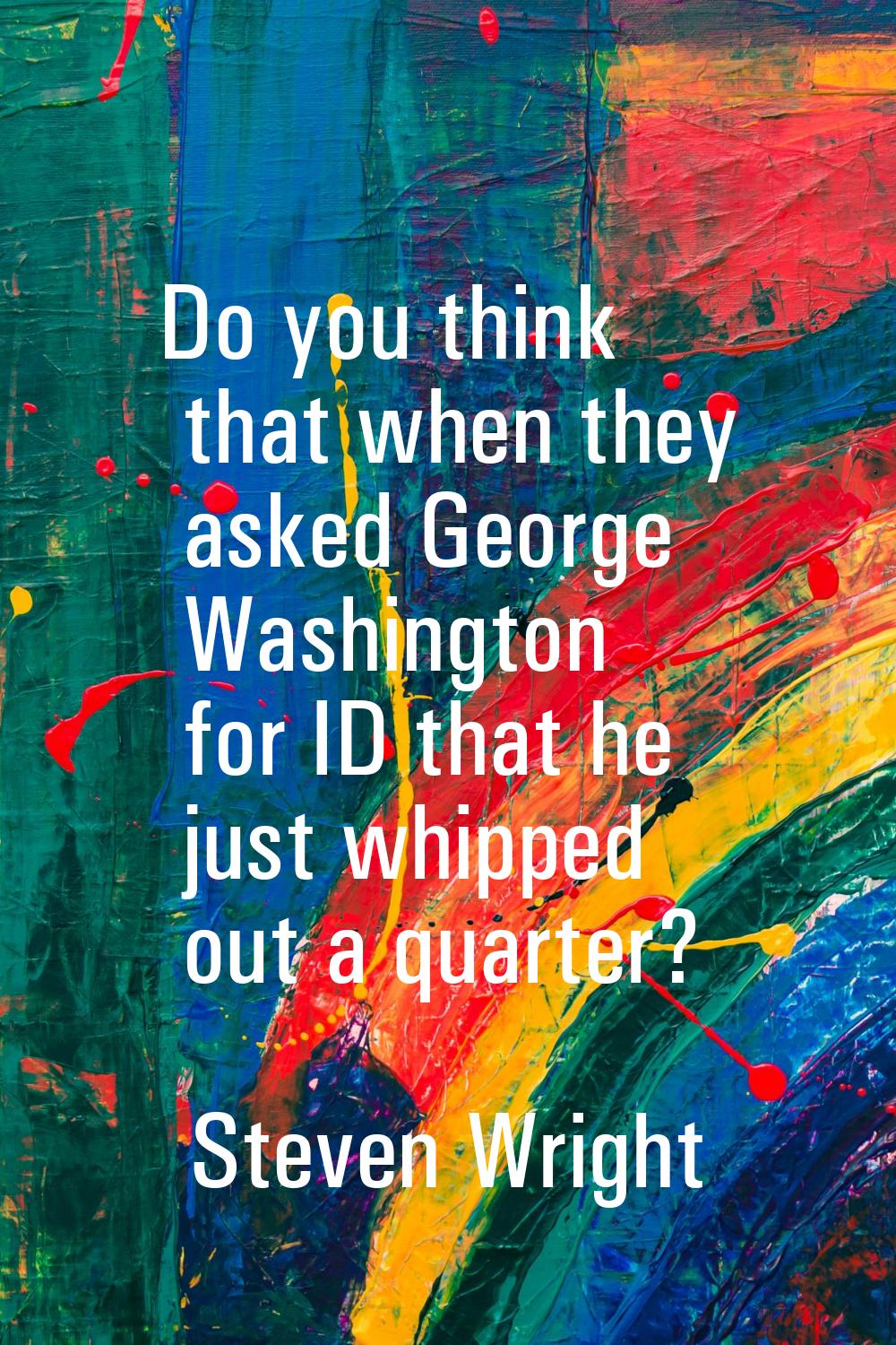 Do you think that when they asked George Washington for ID that he just whipped out a quarter?