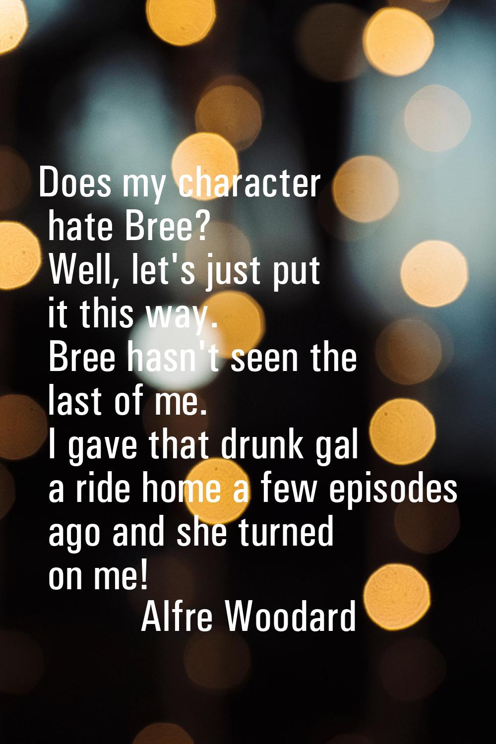 Does my character hate Bree? Well, let's just put it this way. Bree hasn't seen the last of me. I g