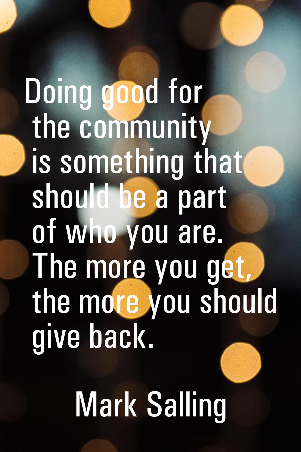 Doing good for the community is something that should be a part of who you are. The more you get, t