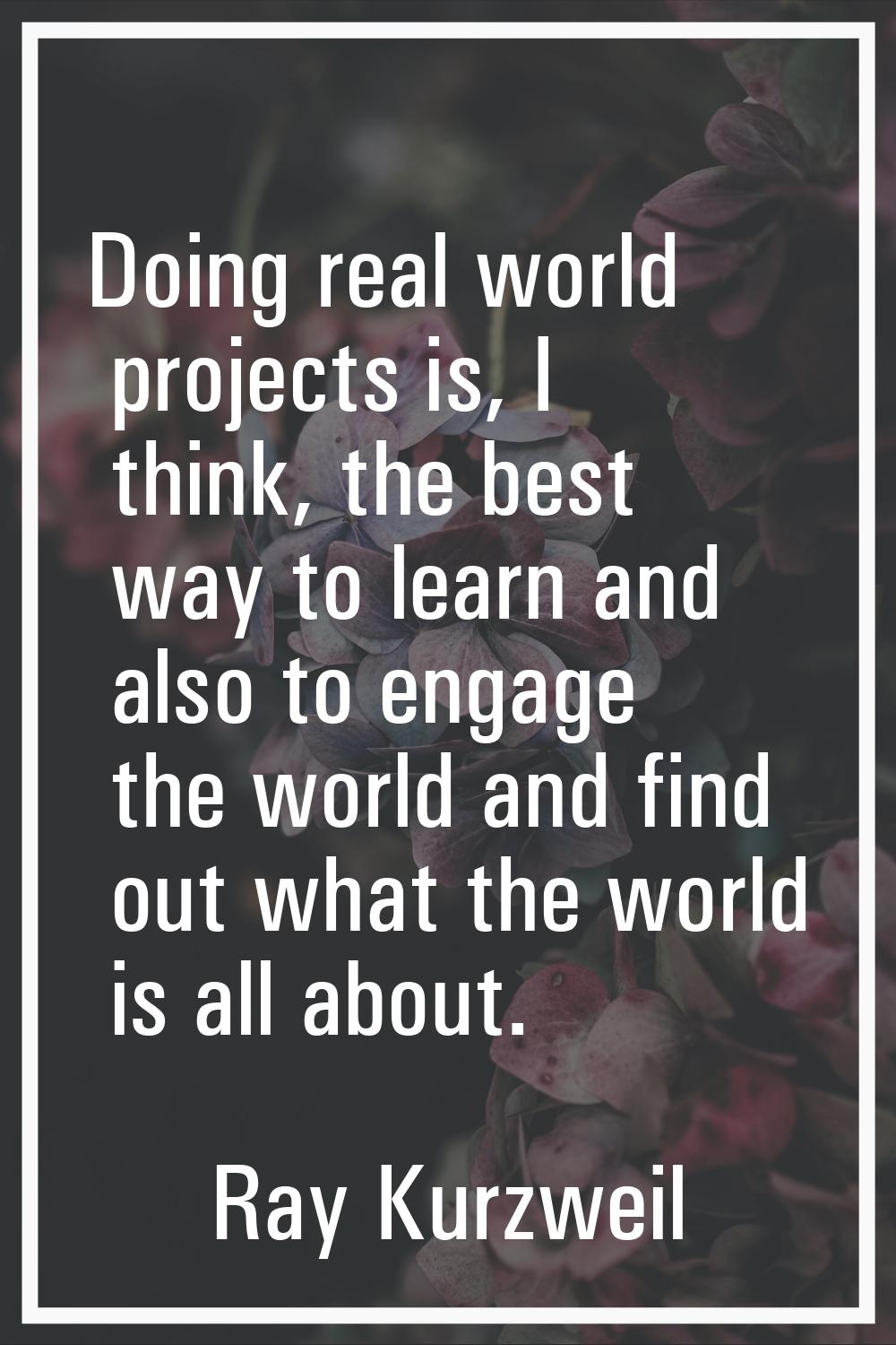 Doing real world projects is, I think, the best way to learn and also to engage the world and find 