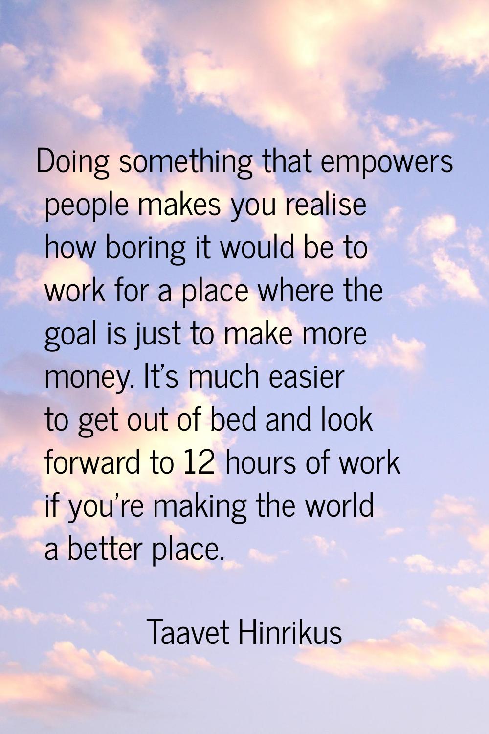 Doing something that empowers people makes you realise how boring it would be to work for a place w