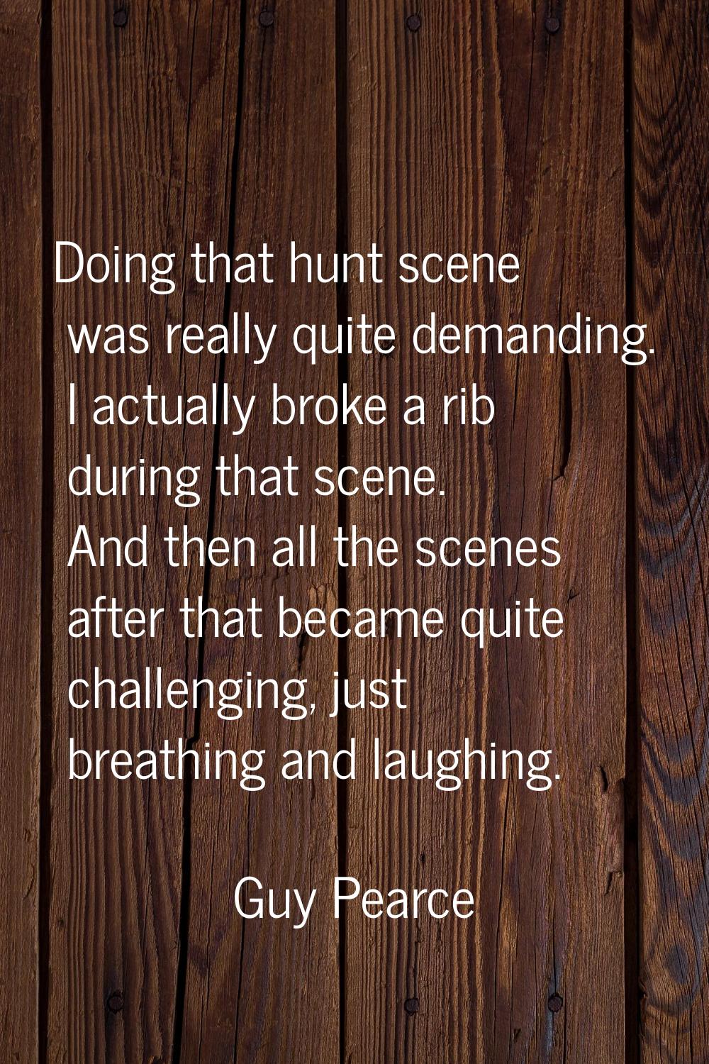 Doing that hunt scene was really quite demanding. I actually broke a rib during that scene. And the
