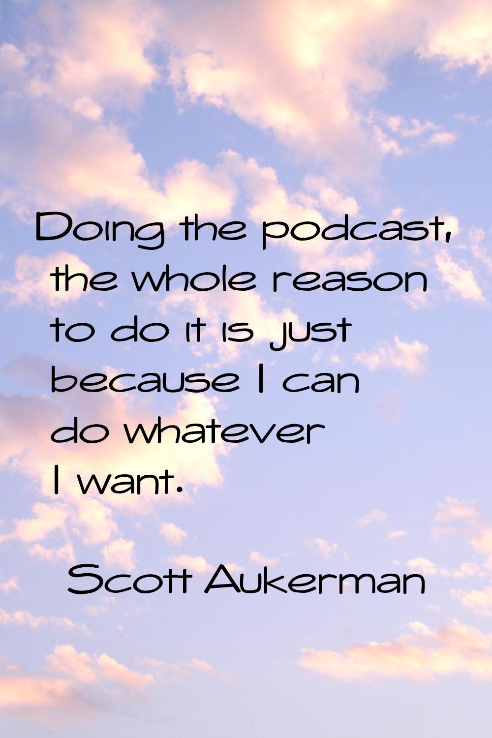 Doing the podcast, the whole reason to do it is just because I can do whatever I want.