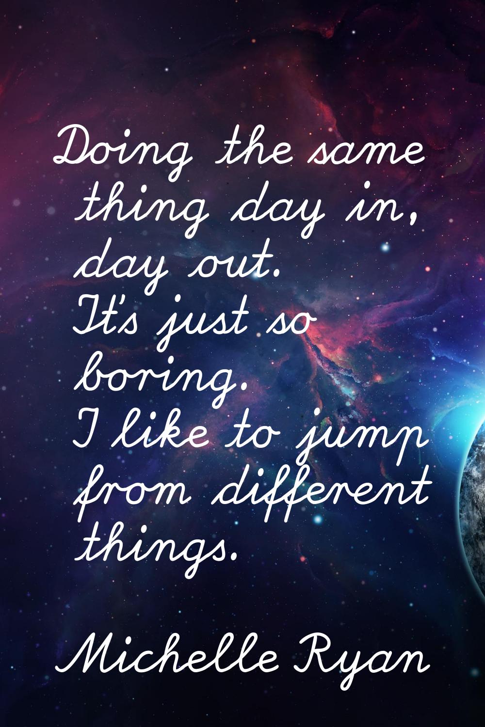 Doing the same thing day in, day out. It's just so boring. I like to jump from different things.