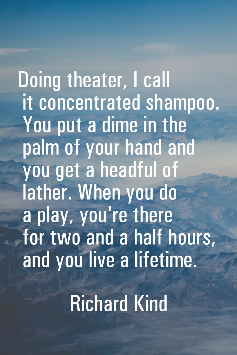 Doing theater, I call it concentrated shampoo. You put a dime in the palm of your hand and you get 
