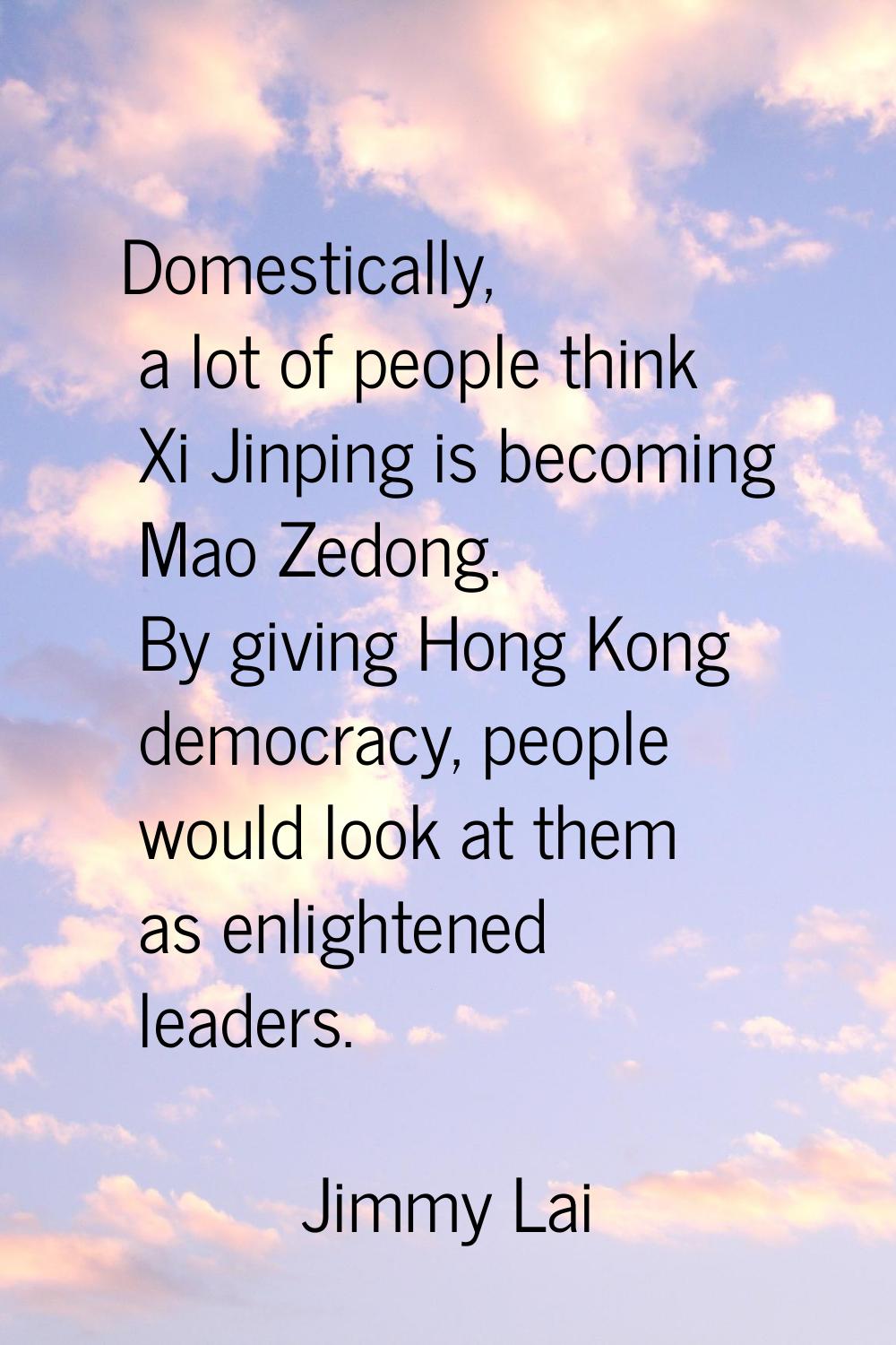 Domestically, a lot of people think Xi Jinping is becoming Mao Zedong. By giving Hong Kong democrac