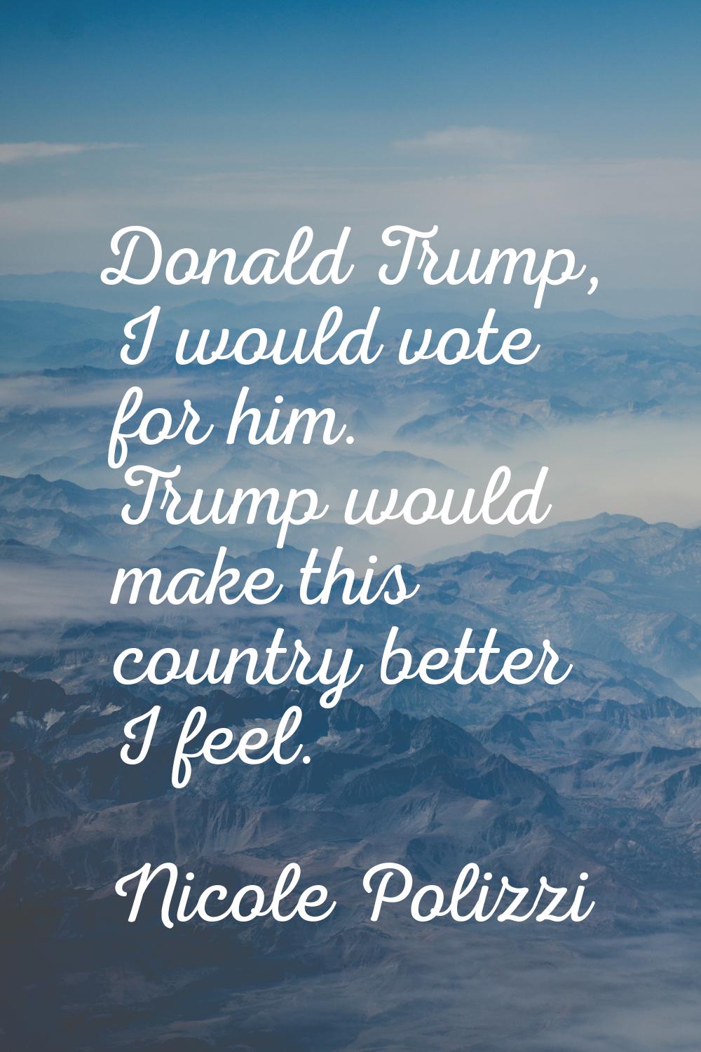 Donald Trump, I would vote for him. Trump would make this country better I feel.