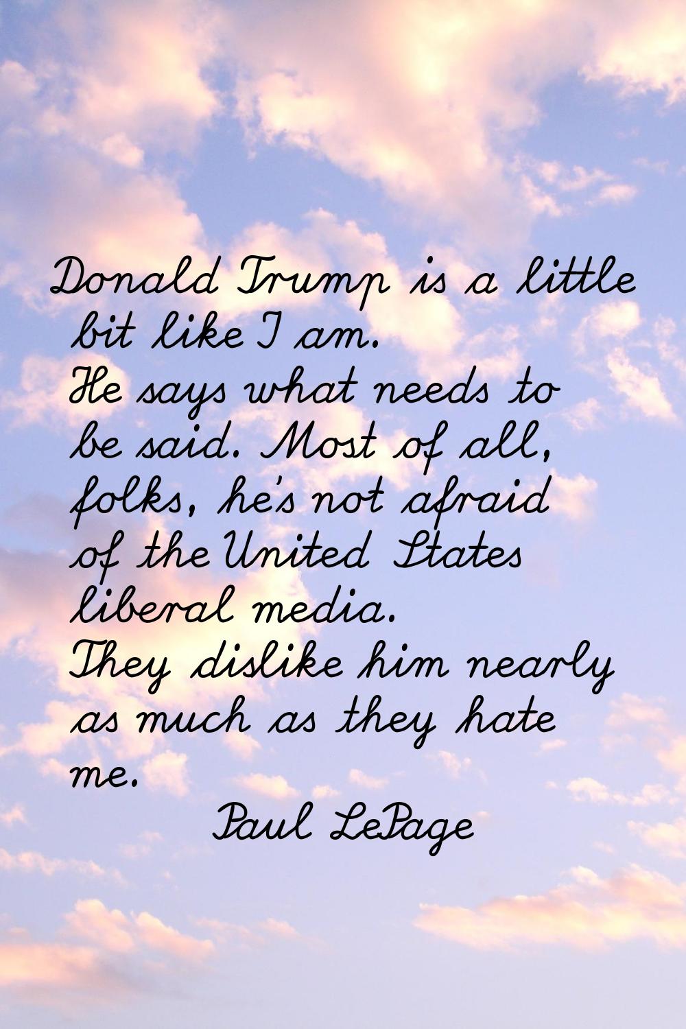 Donald Trump is a little bit like I am. He says what needs to be said. Most of all, folks, he's not