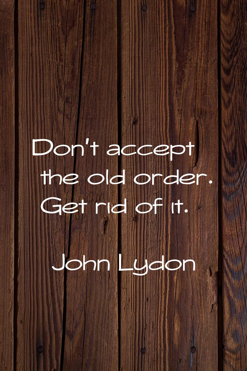 Don't accept the old order. Get rid of it.