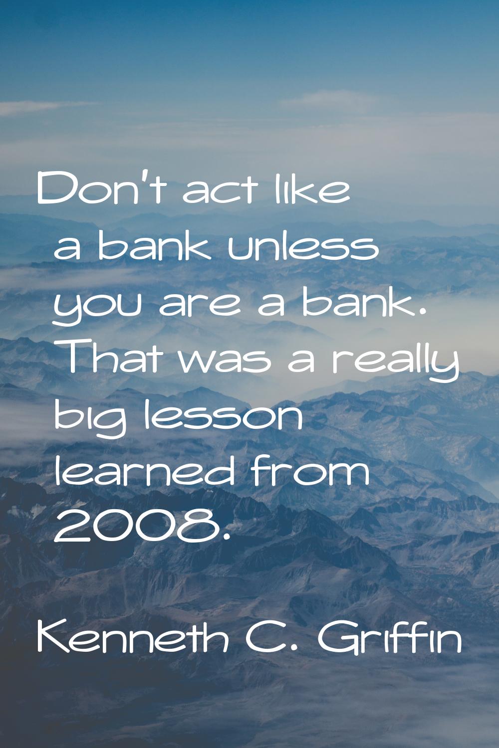 Don't act like a bank unless you are a bank. That was a really big lesson learned from 2008.