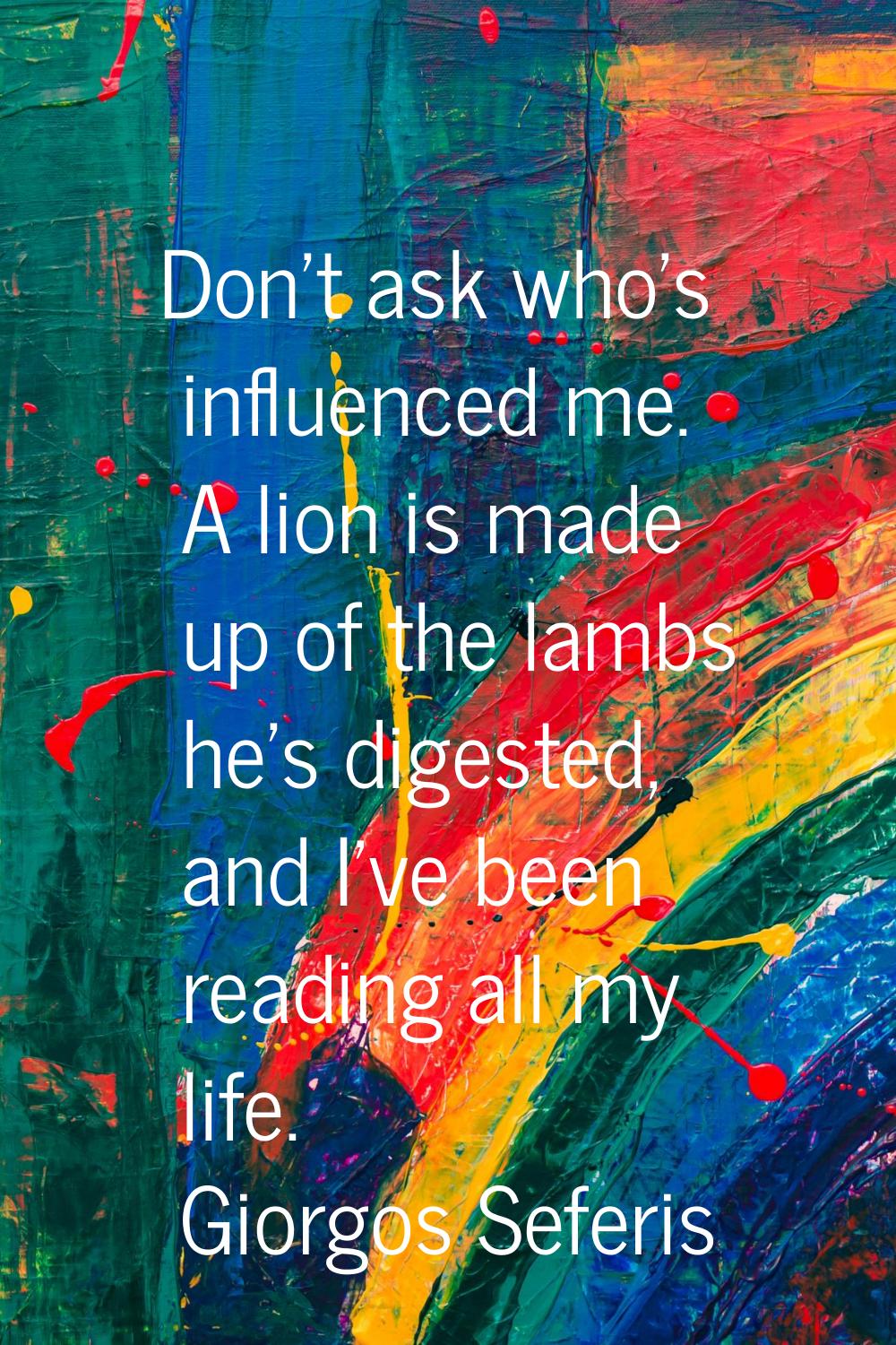 Don't ask who's influenced me. A lion is made up of the lambs he's digested, and I've been reading 