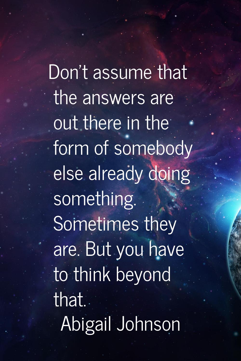 Don't assume that the answers are out there in the form of somebody else already doing something. S