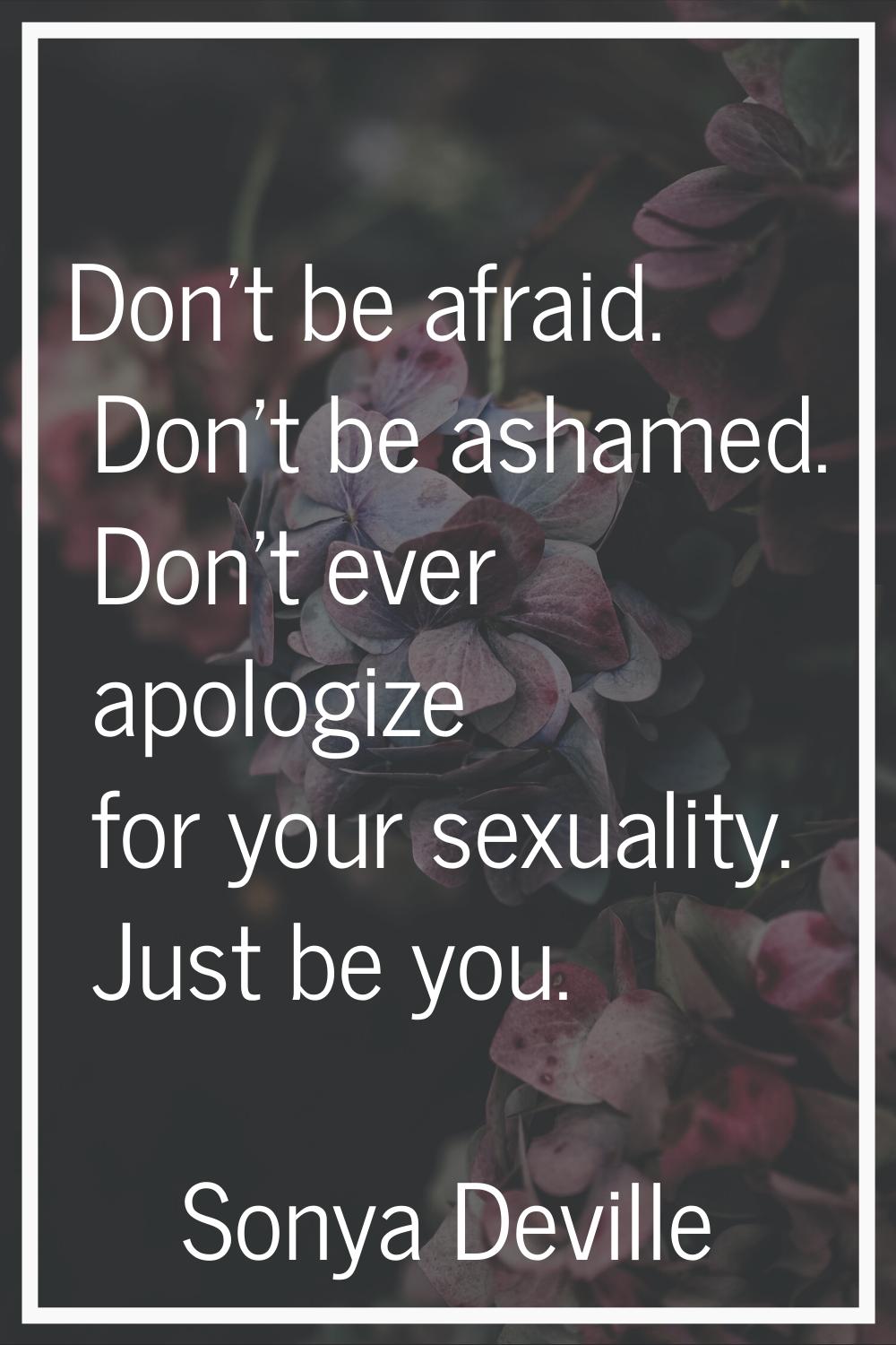 Don't be afraid. Don't be ashamed. Don't ever apologize for your sexuality. Just be you.