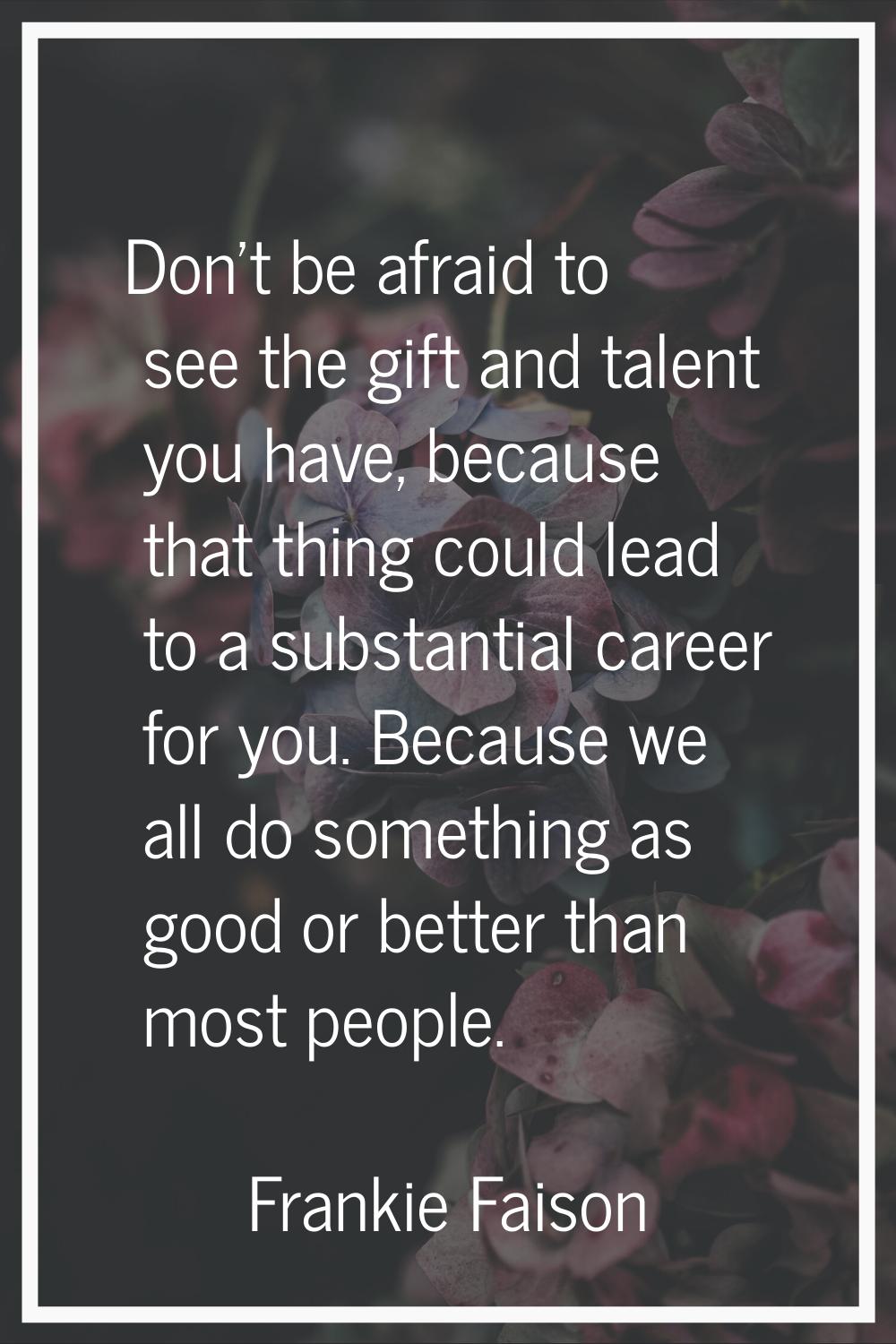 Don't be afraid to see the gift and talent you have, because that thing could lead to a substantial