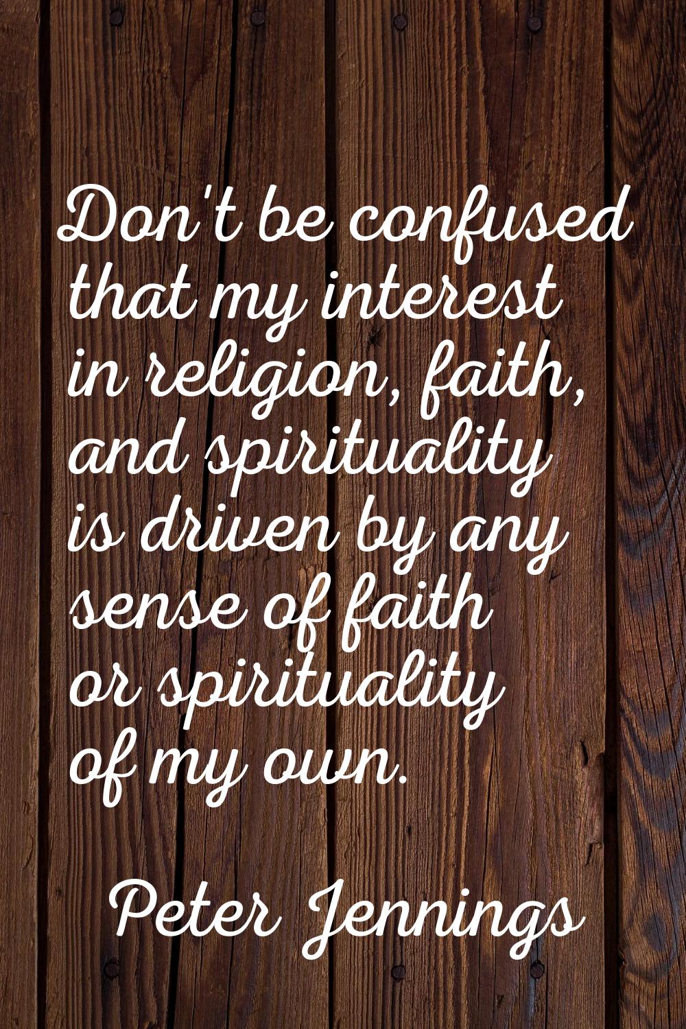 Don't be confused that my interest in religion, faith, and spirituality is driven by any sense of f