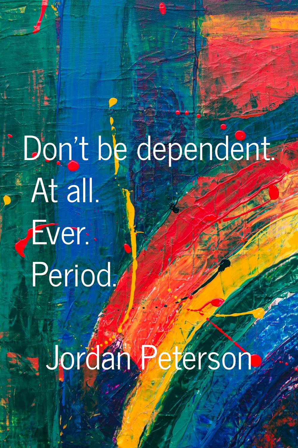 Don't be dependent. At all. Ever. Period.