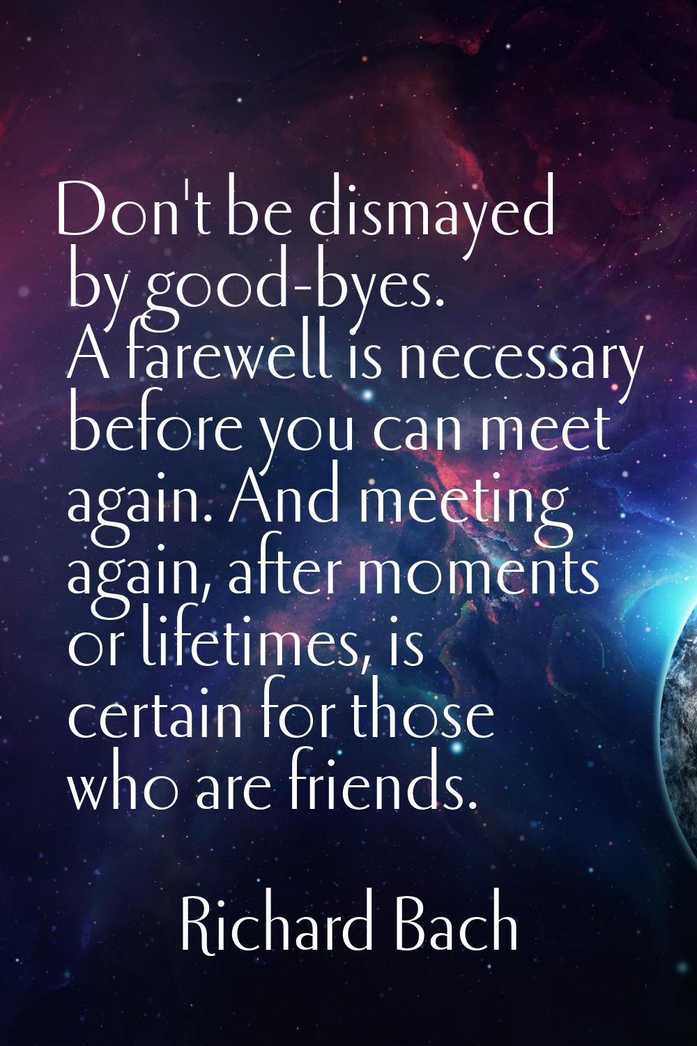 Don't be dismayed by good-byes. A farewell is necessary before you can meet again. And meeting agai