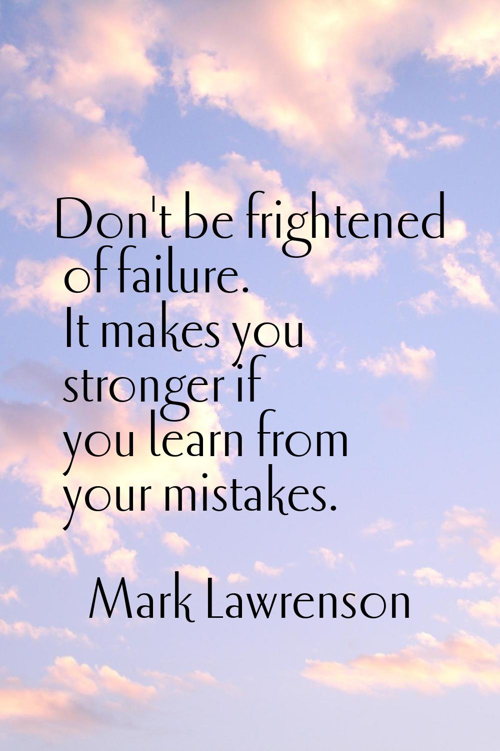 Don't be frightened of failure. It makes you stronger if you learn from your mistakes.
