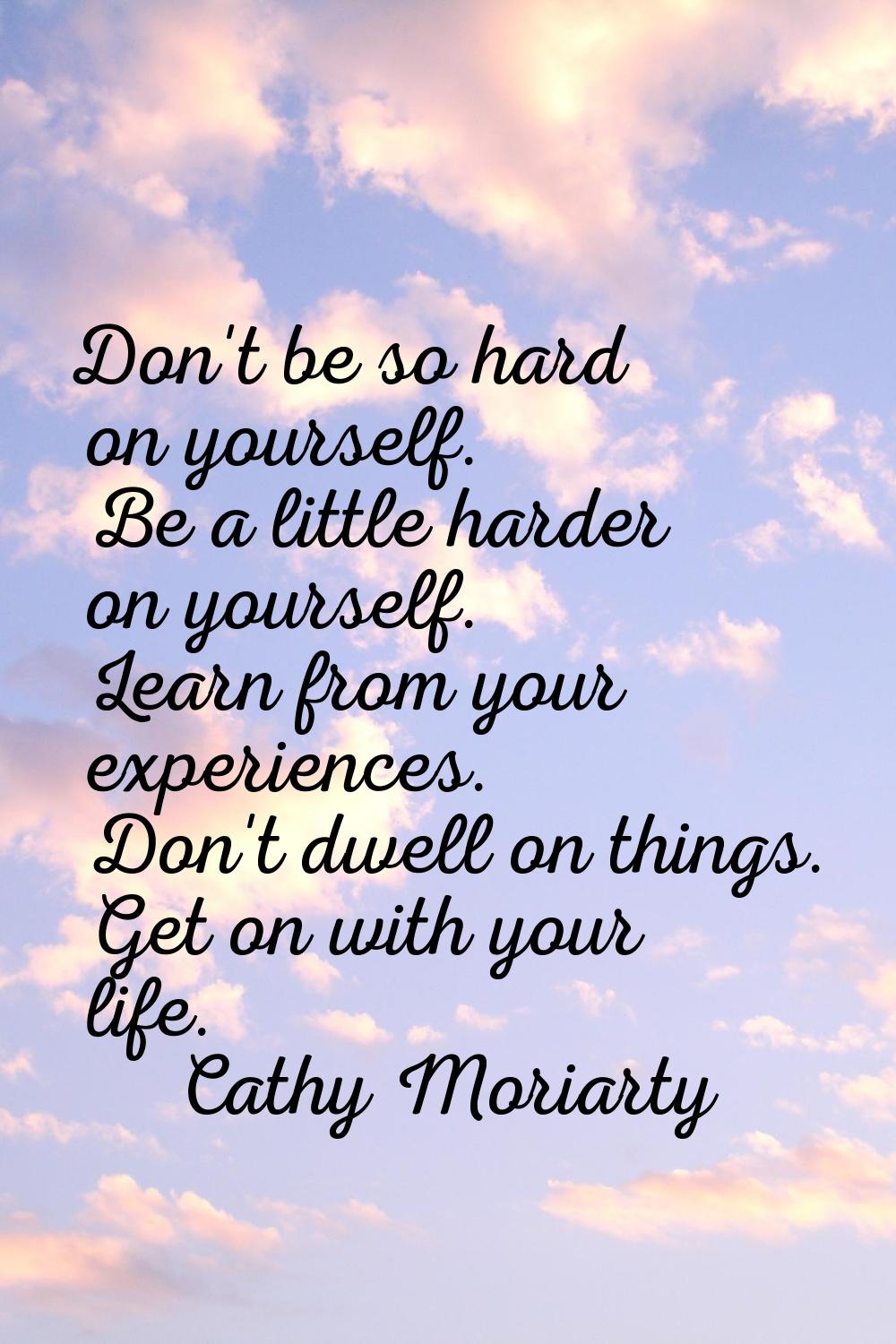 Don't be so hard on yourself. Be a little harder on yourself. Learn from your experiences. Don't dw