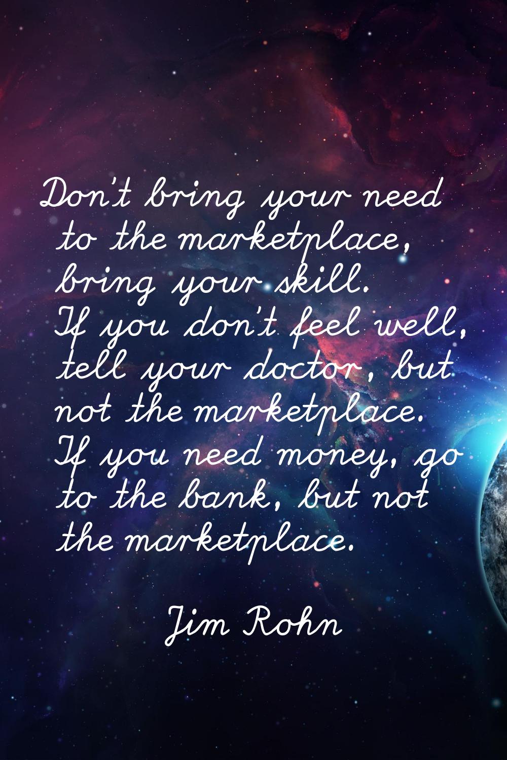 Don't bring your need to the marketplace, bring your skill. If you don't feel well, tell your docto