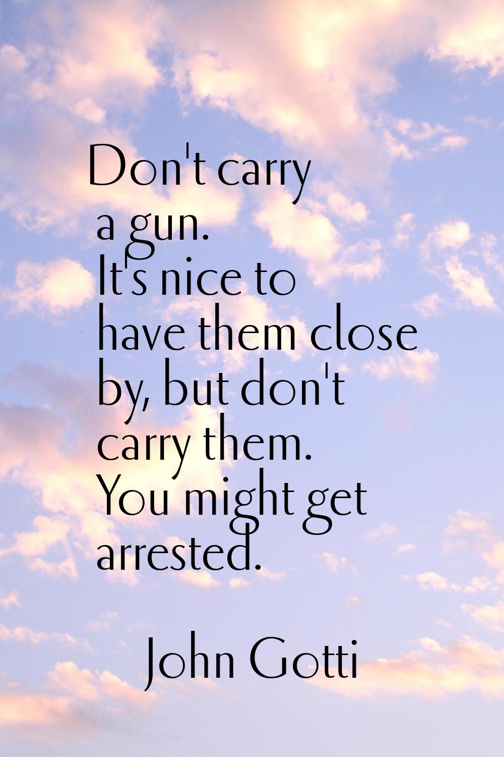 Don't carry a gun. It's nice to have them close by, but don't carry them. You might get arrested.