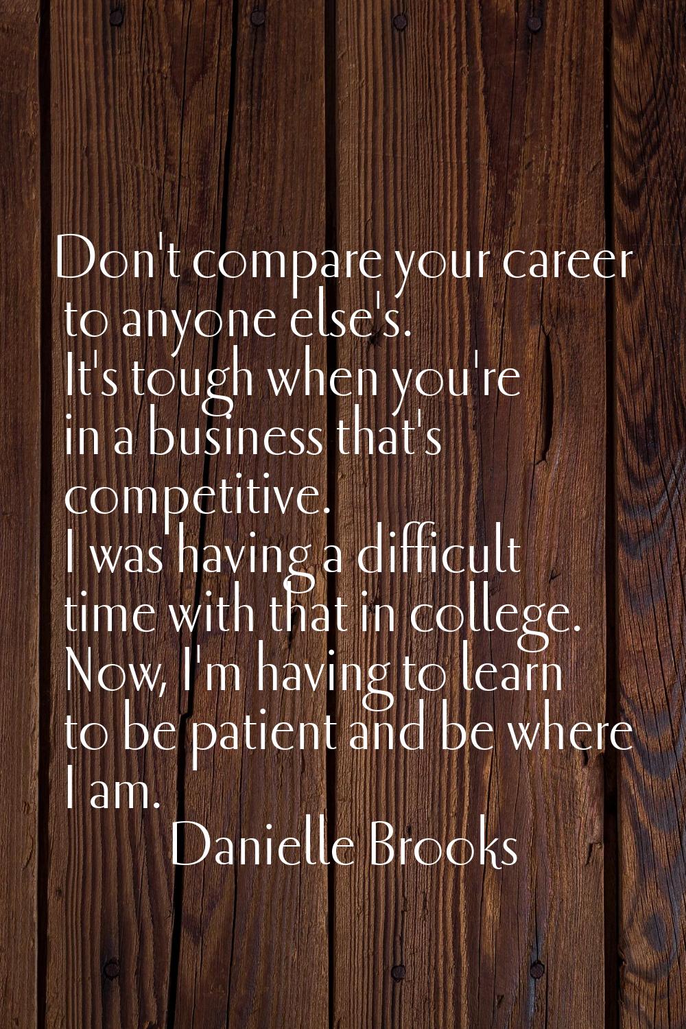 Don't compare your career to anyone else's. It's tough when you're in a business that's competitive