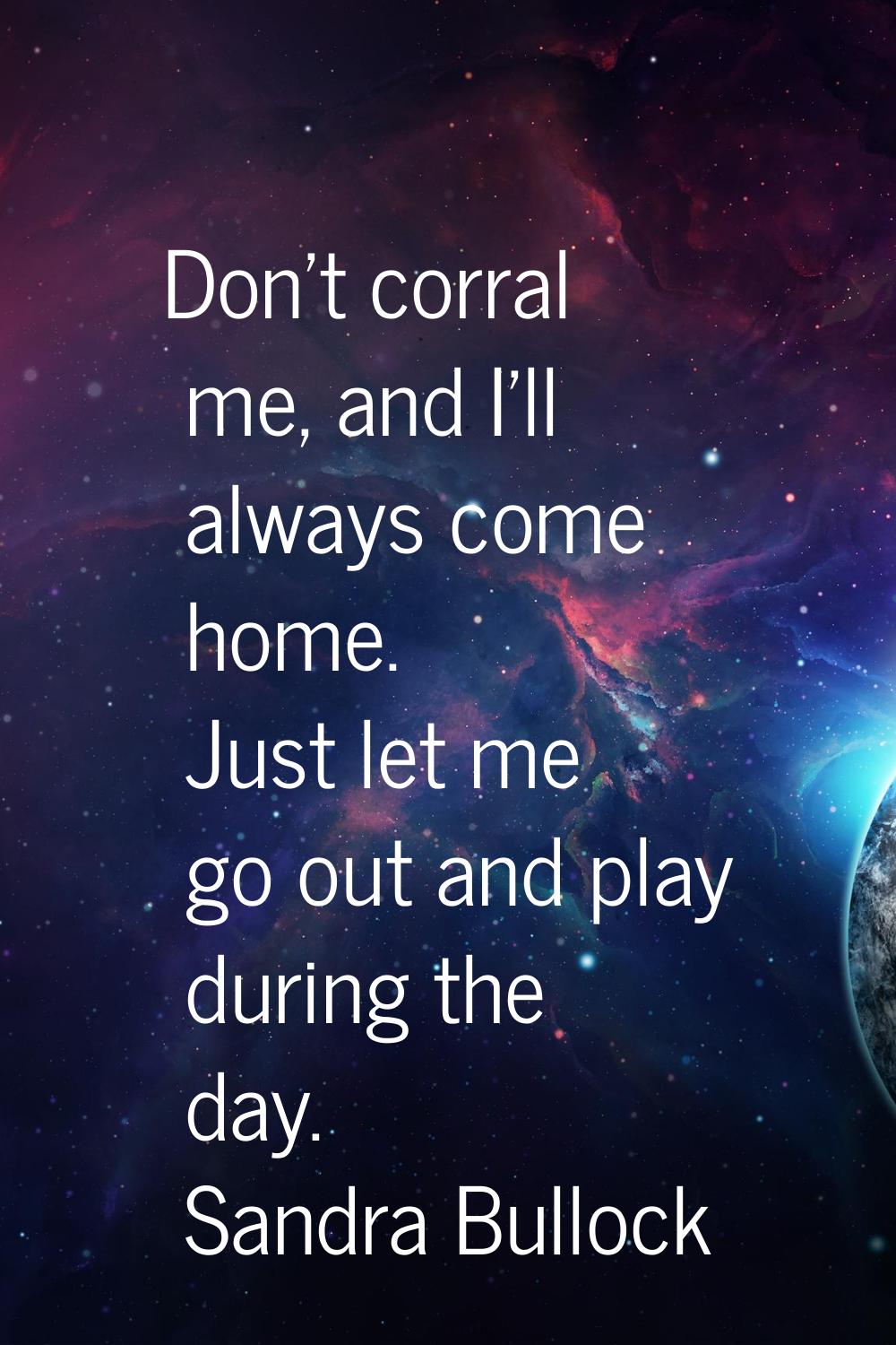 Don't corral me, and I'll always come home. Just let me go out and play during the day.