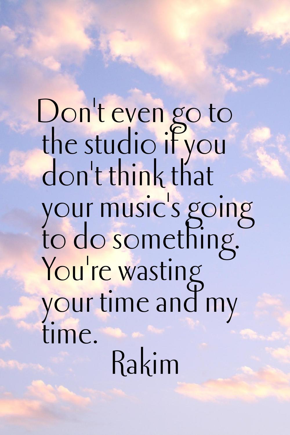 Don't even go to the studio if you don't think that your music's going to do something. You're wast